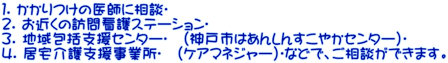 １. かかりつけの医師に相談
 ２. お近くの訪問看護ステーション
 ３. 地域包括支援センター
　(神戸市はあんしんすこやかセンター)
 ４. 居宅介護支援事業所
　(ケアマネジャー)
などで、ご相談ができます。